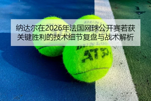 纳达尔在2026年法国网球公开赛若获关键胜利的技术细节复盘与战术解析
