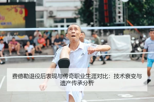 费德勒退役后表现与传奇职业生涯对比：技术衰变与遗产传承分析