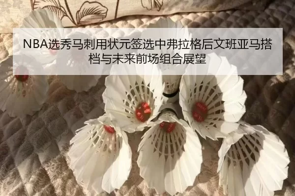 NBA选秀马刺用状元签选中弗拉格后文班亚马搭档与未来前场组合展望